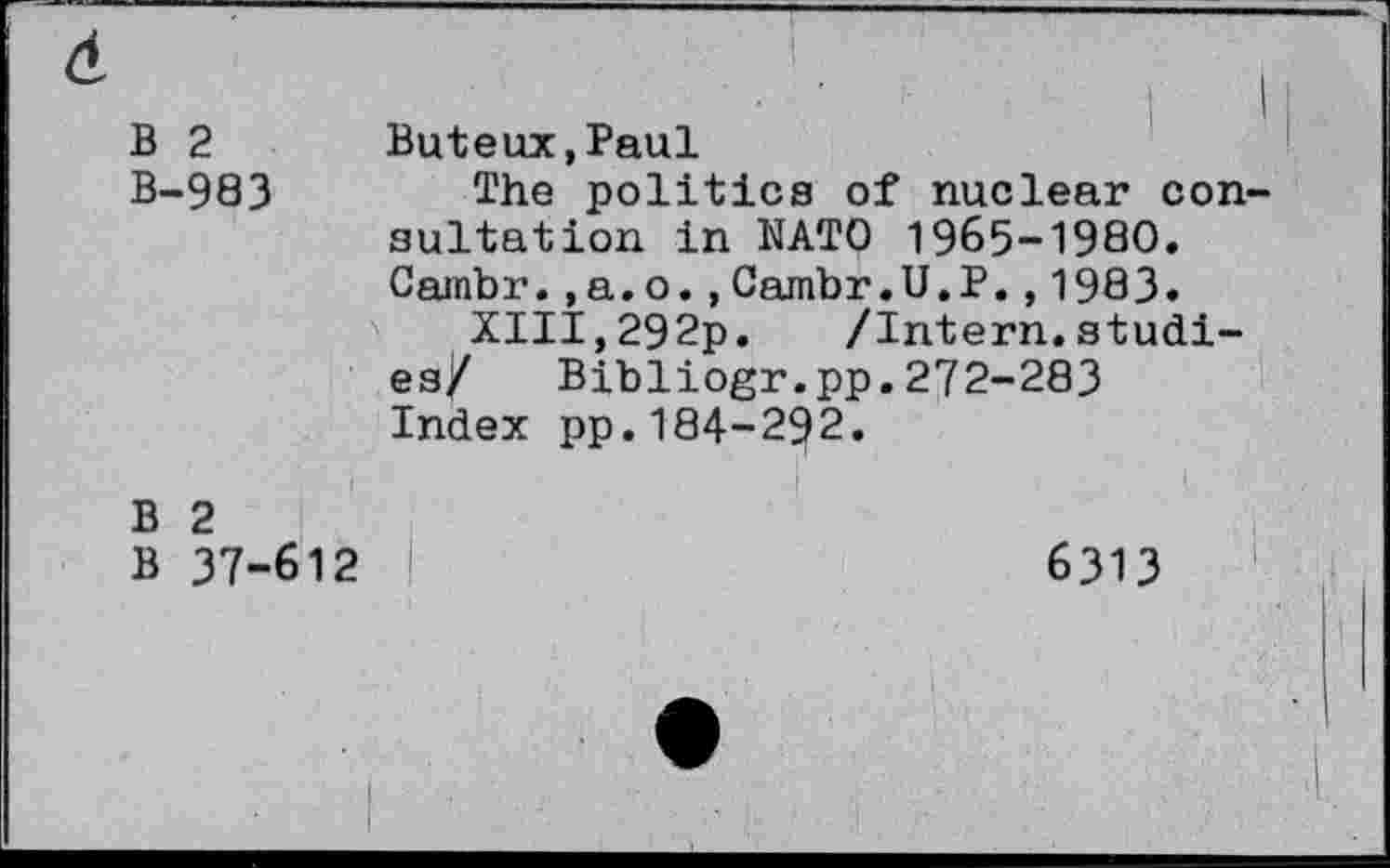 ﻿B 2 Buteux.Paul
B-983 æhe politics of nuclear consultation in NATO 1965-1980. Cainbr. ,a.o. ,Cambr.U.P. ,1983.
XIII,292p. /Intern.studies/ Bibliogr.pp.272-283 Index pp.184-292.
B 2
B 37-612	6313